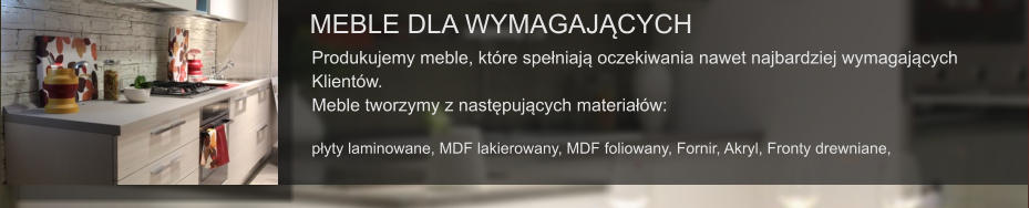 MEBLE DLA WYMAGAJĄCYCH Produkujemy meble, które spełniają oczekiwania nawet najbardziej wymagających  Klientów. Meble tworzymy z następujących materiałów:  płyty laminowane, MDF lakierowany, MDF foliowany, Fornir, Akryl, Fronty drewniane,